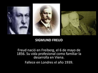 SIGMUND FREUD
Freud nació en Freiberg, el 6 de mayo de
1856. Su vida profesional como familiar la
desarrolla en Viena.
Fallece en Londres el año 1939.
 