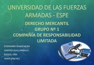 UNIVERSIDAD DE LAS FUERZAS
ARMADAS - ESPE
DERECHO MERCANTIL
GRUPO Nº 1
COMPAÑÍA DE RESPONSABILIDAD
LIMITADA
STEPHANNY RIVADENEIRA
JENIFFER QUILLUPANGUI
RAQUEL OÑA
TANIA SÁNCHEZ
 