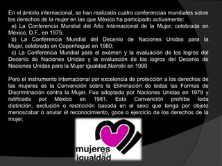 En el ámbito internacional, se han realizado cuatro conferencias mundiales sobre
los derechos de la mujer en las que México ha participado activamente:
a) La Conferencia Mundial del Año Internacional de la Mujer, celebrada en
México, D.F., en 1975;
b) La Conferencia Mundial del Decenio de Naciones Unidas para la
Mujer, celebrada en Copenhague en 1980;
c) La Conferencia Mundial para el examen y la evaluación de los logros del
Decenio de Naciones Unidas y la evaluación de los logros del Decenio de
Naciones Unidas para la Mujer igualdad,Nairobi en 1990

Pero el instrumento internacional por excelencia de protección a los derechos de
las mujeres es la Convención sobre la Eliminación de todas las Formas de
Discriminación contra la Mujer. Fue adoptada por Naciones Unidas en 1979 y
ratificada por México en 1981. Esta Convención prohíbe toda
distinción, exclusión o restricción basada en el sexo que tenga por objeto
menoscabar o anular el reconocimiento, goce o ejercicio de los derechos de la
mujer.

 