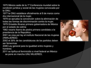 1975 México sede de la 1ª Conferencia mundial sobre la
condición jurídica y social de las mujeres convocada por
la ONU.
1977 la ONU establece oficialmente al 8 de marzo como
día internacional de la mujer.
1979 se aprueba la convención sobre la eliminación de
todas las formas de discriminación contra la mujer.
1979 Griselda Álvarez primera gobernadora de México
por el estado de colima
1982 rosario Ibarra de piedra primera candidata a la
presidencia de la Republica.
2001 se crea por ley el instituto Nacional de las mujeres
(INMUJERES)
2002 el 30% de las candidaturas de los partidos deben
ser femeninas
2006 Ley general para la igualdad entre mujeres y
hombres
2011 se tipifica el feminicidio a nivel federal en México
se pone en marcha UNU MUJERES.

 