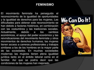 FEMINISMO
El movimiento feminista ha perseguido el
reconocimiento de la igualdad de oportunidades
y la igualdad de derechos para las mujeres. Las
dificultades para obtener este reconocimiento se
han debido a factores históricos, en combinación
con las costumbres y las tradiciones sociales.
Actualmente,
debido
a
los
cambios
económicos, el apoyo del poder económico y las
reivindicaciones del movimiento feminista y otros
movimientos de derechos humanos, las mujeres
tienen acceso a carreras profesionales y trabajos
similares a los de los hombres en la mayor parte
de las sociedades. En muchas sociedades
modernas las mujeres tienen plena igualdad
jurídica tanto en el ámbito laboral como en el
familiar. Así que se podría decir que las
condiciones de las mujeres han mejorado.

 