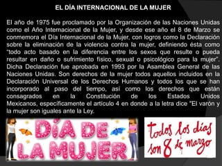 EL DÍA INTERNACIONAL DE LA MUJER
El año de 1975 fue proclamado por la Organización de las Naciones Unidas
como el Año Internacional de la Mujer, y desde ese año el 8 de Marzo se
conmemora el Día Internacional de la Mujer, con logros como la Declaración
sobre la eliminación de la violencia contra la mujer, definiendo ésta como
“todo acto basado en la diferencia entre los sexos que resulte o pueda
resultar en daño o sufrimiento físico, sexual o psicológico para la mujer”.
Dicha Declaración fue aprobada en 1993 por la Asamblea General de las
Naciones Unidas. Son derechos de la mujer todos aquellos incluidos en la
Declaración Universal de los Derechos Humanos y todos los que se han
incorporado al paso del tiempo, así como los derechos que están
consagrados
en
la
Constitución
de
los
Estados
Unidos
Mexicanos, específicamente el artículo 4 en donde a la letra dice "El varón y
la mujer son iguales ante la Ley.

 