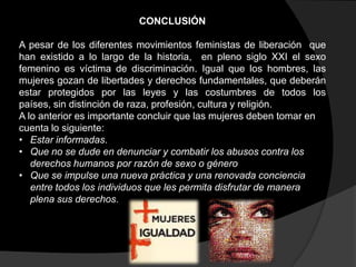 CONCLUSIÓN
A pesar de los diferentes movimientos feministas de liberación que
han existido a lo largo de la historia, en pleno siglo XXI el sexo
femenino es víctima de discriminación. Igual que los hombres, las
mujeres gozan de libertades y derechos fundamentales, que deberán
estar protegidos por las leyes y las costumbres de todos los
países, sin distinción de raza, profesión, cultura y religión.
A lo anterior es importante concluir que las mujeres deben tomar en
cuenta lo siguiente:
• Estar informadas.
• Que no se dude en denunciar y combatir los abusos contra los
derechos humanos por razón de sexo o género
• Que se impulse una nueva práctica y una renovada conciencia
entre todos los individuos que les permita disfrutar de manera
plena sus derechos.

 