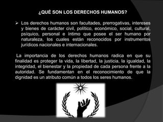 ¿QUÉ SON LOS DERECHOS HUMANOS?
 Los derechos humanos son facultades, prerrogativas, intereses
y bienes de carácter civil, político, económico, social, cultural,
psíquico, personal e íntimo que posee el ser humano por
naturaleza, los cuales están reconocidos por instrumentos
jurídicos nacionales e internacionales.
La importancia de los derechos humanos radica en que su
finalidad es proteger la vida, la libertad, la justicia, la igualdad, la
integridad, el bienestar y la propiedad de cada persona frente a la
autoridad. Se fundamentan en el reconocimiento de que la
dignidad es un atributo común a todos los seres humanos.

 