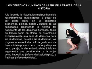 LOS DERECHOS HUMANOS DE LA MUJER A TRAVÉS DE LA
HISTORIA
A lo largo de la historia, las mujeres han sido
reiteradamente invisibilizadas, a pesar de
ser
pieza
clave
en
el
desarrollo
económico, político, social y cultural de las
sociedades. Repasando la historia del
nacimiento de los derechos humanos, tanto
en Grecia como en Roma, se establecían
exclusivamente una serie de derechos para
los ciudadanos, no así a las ciudadanas, las
mujeres se encontraban a lo largo de su vida
bajo la tutela primero de su padre y después
de su pareja, fundamentando dicha tutela en
argumentos que consideraban a la mujer
como imbecilitas (inferioridad psicológica), y
fragilitas (inferioridad física).

 