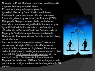 Durante La Edad Media al menos ocho millones de
mujeres fueron quemadas vivas.
En la época en que los principios de
igualdad, libertad y fraternidad constituían el
fundamento para la construcción de una nueva
forma de gobierno y sociedad, en Francia (1793)
Olimpia de Gauges, es ejecutada por haberse
atrevido a proclamar la igualdad de los sexos, y la
igual titularidad de los derechos, publicando y
difundiendo la Declaración de los Derechos de la
Mujer y la Ciudadana, que tenía como base la
Declaración Francesa de los Derechos del hombre y
del ciudadano.
La conciencia de las mujeres avanzó desde los
comienzos del siglo XVIII, con la alfabetización
masiva de las mujeres; en Inglaterra. Es en éste
orden histórico como se llegó a la celebración a nivel
mundial del Día Internacional de la Mujer, el cual
empezó por la II Conferencia Internacional de
Mujeres Socialistas en 1910 en Copenhague, con la
participación e algunas decenas de delegadas de 18
países.

 