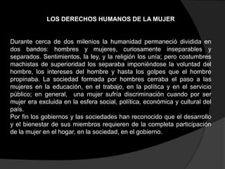 LOS DERECHOS HUMANOS DE LA MUJER

Durante cerca de dos milenios la humanidad permaneció dividida en
dos bandos: hombres y mujeres, curiosamente inseparables y
separados. Sentimientos, la ley, y la religión los unía; pero costumbres
machistas de superioridad los separaba imponiéndose la voluntad del
hombre, los intereses del hombre y hasta los golpes que el hombre
propinaba. La sociedad formada por hombres cerraba el paso a las
mujeres en la educación, en el trabajo, en la política y en el servicio
público; en general, una mujer sufría discriminación cuando por ser
mujer era excluida en la esfera social, política, económica y cultural del
país.
Por fin los gobiernos y las sociedades han reconocido que el desarrollo
y el bienestar de sus miembros requieren de la completa participación
de la mujer en el hogar, en la sociedad, en el gobierno.

 