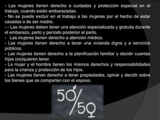 - Las mujeres tienen derecho a cuidados y protección especial en el
trabajo, cuando están embarazadas.
- No se puede excluir en el trabajo a las mujeres por el hecho de estar
casadas o de ser madre.
- - Las mujeres deben tener una atención especializada y gratuita durante
el embarazo, parto y período posterior al parto.
- Las mujeres tienen derecho a atención médica.
- Las mujeres tienen derecho a tener una vivienda digna y a servicios
públicos.
- Las mujeres tienen derecho a la planificación familiar y decidir cuantas
hijas (os)quieren tener.
- La mujer y el hombre tienen los mismos derechos y responsabilidades
para la crianza y protección de los hijos.
- Las mujeres tienen derecho a tener propiedades, opinar y decidir sobre
los bienes que se comparten con el esposo.

 