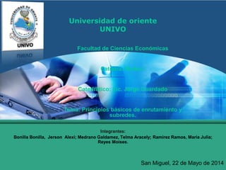 LOGO
Universidad de oriente
UNIVO
Facultad de Ciencias Económicas
Catedra: Redes I
Catedrático: Lic. Jorge Guardado
Tema: Principios básicos de enrutamiento y
subredes.
Integrantes:
Bonilla Bonilla, Jerson Alexi; Medrano Galdamez, Telma Aracely; Ramirez Ramos, Maria Julia;
Reyes Moises.
San Miguel, 22 de Mayo de 2014
 