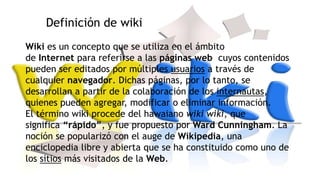 Definición de wiki
Wiki es un concepto que se utiliza en el ámbito
de Internet para referirse a las páginas web cuyos contenidos
pueden ser editados por múltiples usuarios a través de
cualquier navegador. Dichas páginas, por lo tanto, se
desarrollan a partir de la colaboración de los internautas,
quienes pueden agregar, modificar o eliminar información.
El término wiki procede del hawaiano wiki wiki, que
significa “rápido”, y fue propuesto por Ward Cunningham. La
noción se popularizó con el auge de Wikipedia, una
enciclopedia libre y abierta que se ha constituido como uno de
los sitios más visitados de la Web.

 