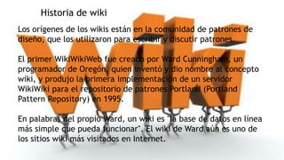 Historia de wiki
Los orígenes de los wikis están en la comunidad de patrones de
diseño, que los utilizaron para escribir y discutir patrones.
El primer WikiWikiWeb fue creado por Ward Cunningham, un
programador de Oregón, quien inventó y dio nombre al concepto
wiki, y produjo la primera implementación de un servidor
WikiWiki para el repositorio de patrones Portland (Portland
Pattern Repository) en 1995.

En palabras del propio Ward, un wiki es "la base de datos en línea
más simple que pueda funcionar". El wiki de Ward aún es uno de
los sitios wiki más visitados en Internet.

 