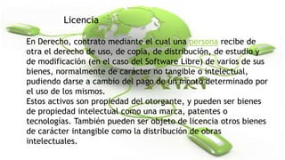 Licencia
En Derecho, contrato mediante el cual una persona recibe de
otra el derecho de uso, de copia, de distribución, de estudio y
de modificación (en el caso del Software Libre) de varios de sus
bienes, normalmente de carácter no tangible o intelectual,
pudiendo darse a cambio del pago de un monto determinado por
el uso de los mismos.
Estos activos son propiedad del otorgante, y pueden ser bienes
de propiedad intelectual como una marca, patentes o
tecnologías. También pueden ser objeto de licencia otros bienes
de carácter intangible como la distribución de obras
intelectuales.

 