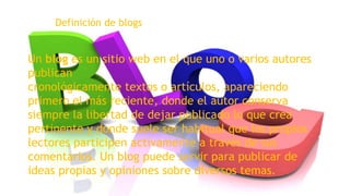 Definición de blogs

Un blog es un sitio web en el que uno o varios autores
publican
cronológicamente textos o artículos, apareciendo
primero el más reciente, donde el autor conserva
siempre la libertad de dejar publicado lo que crea
pertinente y donde suele ser habitual que los propios
lectores participen activamente a través de sus
comentarios. Un blog puede servir para publicar de
ideas propias y opiniones sobre diversos temas.

 