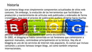 historia
Los primeros blogs eran simplemente componentes actualizados de sitios web
comunes. Sin embargo, la evolución de las herramientas que facilitaban la
producción y mantenimiento de artículos web publicados y ordenados de forma
cronológica, hizo que el proceso de publicación pudiera dirigirse hacia muchas
más personas, y no necesariamente a aquellos que tuvieran conocimientos
técnicos.
En idioma español también aparecieron los primeros blogs en esa época, los más
destacados fueron en el año 2000 el blog llamado Terremoto.net y en el año
2001 aparecieron Claudia-P.com, donde una adolescente de Madrid explicaba su
peculiar vida personal y El hombre que comía diccionarios.7
En 2002, el blogging se había convertido en tal fenómeno que comenzaron a
aparecer manuales, centrándose principalmente en la técnica. Hoy día el
blogging es uno de los servicios de Internet más populares. Es común que incluso
cantantes y actores famosos tengan blogs, así como también empresas
internacionales.

 