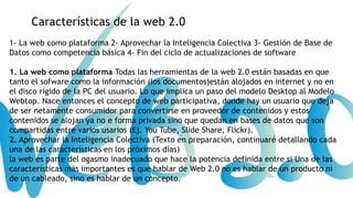 Características de la web 2.0
1- La web como plataforma 2- Aprovechar la Inteligencia Colectiva 3- Gestión de Base de
Datos como competencia básica 4- Fin del ciclo de actualizaciones de software
1. La web como plataforma Todas las herramientas de la web 2.0 están basadas en que
tanto el sofware como la información (los documentos)están alojados en internet y no en
el disco rígido de la PC del usuario. Lo que implica un paso del modelo Desktop al Modelo
Webtop. Nace entonces el concepto de web participativa, donde hay un usuario que deja
de ser netamente consumidor para convertirse en proveedor de contenidos y estos
contenidos se alojan ya no e forma privada sino que quedan en bases de datos que son
compartidas entre varios usarios (Ej. You Tube, Slide Share, Flickr).
2. Aprovechar la Inteligencia Colectiva (Texto en preparación, continuaré detallando cada
una de las características en los próximos días)
la web es parte del ogasmo inadecuado que hace la potencia definida entre si Una de las
características más importantes es que hablar de Web 2.0 no es hablar de un producto ni
de un cableado, sino es hablar de un concepto.

 