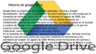 Historia de google drive
Google Docs se originó de dos productos separados, Writely y Google
Spreadsheets. Writely era un procesador de texto individual en red creado por la
compañía de software Upstartle, el cual fue lanzado en agosto de 2005. Sus
características originales incluían un sitio para la edición de textos en
colaboración, además de controles para su acceso. Los menús, atajos en el teclado
y cuadros de diálogo eran presentados de una manera muy similar a la que los
usuarios suelen esperar en un procesador de texto
tradicional, como OpenOffice.org o Microsoft Office.
En el momento de la adquisición, Upstartle tenía 4 empleados. Writely cerró los
registros a sus servicios hasta que estuviese completo el movimiento a los
servidores de Google. En agosto de 2006 Writely envió invitaciones de cuentas a
todos aquellos que hubieron requerido ser ubicados en una lista de espera y luego
se volvió disponible al público el 23 de agosto. Writely continuó manteniendo su
propio sistema de usuarios hasta el 19 de septiembre de 2006 cuando fue integrado
con Google Accounts.

 