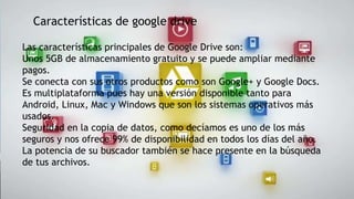 Características de google drive
Las características principales de Google Drive son:
Unos 5GB de almacenamiento gratuito y se puede ampliar mediante
pagos.
Se conecta con sus otros productos como son Google+ y Google Docs.
Es multiplataforma pues hay una versión disponible tanto para
Android, Linux, Mac y Windows que son los sistemas operativos más
usados.
Seguridad en la copia de datos, como decíamos es uno de los más
seguros y nos ofrece 99% de disponibilidad en todos los días del año.
La potencia de su buscador también se hace presente en la búsqueda
de tus archivos.

 
