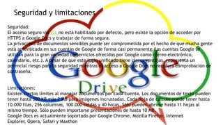Seguridad y limitaciones
Seguridad:
El acceso seguro vía SSL no está habilitado por defecto, pero existe la opción de acceder por
HTTPS a Google Docs y trabajar de forma segura.
La privacidad de documentos sensibles puede ser comprometida por el hecho de que mucha gente
está autenticada en sus cuentas de Google de forma casi permanente (las cuentas Google se
utilizan para la gran variedad de servicios ofrecidos por Google como correo electrónico,
calendario, etc.). A pesar de que este login unificado tiene claras ventajas, representa un
potencial riesgo para la seguridad mientras el acceso a Google Docs no requiera comprobación de
contraseña.
Limitaciones:
Existen ciertos límites al manejar documentos por cada cuenta. Los documentos de texto pueden
tener hasta 500 KB más 2 MB para imágenes incrustadas. Cada hoja de cálculo puede tener hasta
10.000 filas, 256 columnas, 100.000 celdas y 40 hojas. Sólo pueden abrirse hasta 11 hojas al
mismo tiempo. Sólo pueden importarse presentaciones de hasta 10 MB.
Google Docs es actualmente soportado por Google Chrome, Mozilla Firefox, Internet
Explorer, Opera, Safari y Maxthon

 