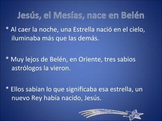 * Al caer la noche, una Estrella nació en el cielo, iluminaba más que las demás. * Muy lejos de Belén, en Oriente, tres sabios astrólogos la vieron. * Ellos sabían lo que significaba esa estrella, un nuevo Rey había nacido, Jesús. 