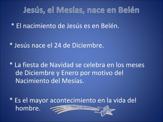 * El nacimiento de Jesús es en Belén. * Jesús nace el 24 de Diciembre. * La fiesta de Navidad se celebra en los meses de Diciembre y Enero por motivo del Nacimiento del Mesías. * Es el mayor acontecimiento en la vida del hombre.  