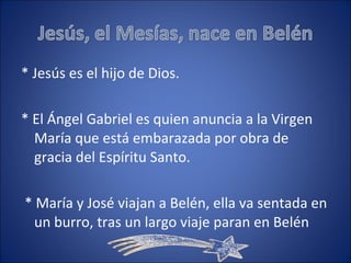 * Jesús es el hijo de Dios. * El Ángel Gabriel es quien anuncia a la Virgen María que está embarazada por obra de gracia del Espíritu Santo. * María y José viajan a Belén, ella va sentada en un burro, tras un largo viaje paran en Belén 