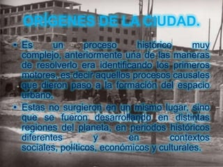 ORÍGENES DE LA CIUDAD.
• Es      un       proceso     histórico     muy
  complejo, anteriormente una de las maneras
  de resolverlo era identificando los primeros
  motores, es decir aquellos procesos causales
  que dieron paso a la formación del espacio
  urbano.
• Estas no surgieron en un mismo lugar, sino
  que se fueron desarrollando en distintas
  regiones del planeta, en periodos históricos
  diferentes         y      en          contextos
  sociales, políticos, económicos y culturales.
 