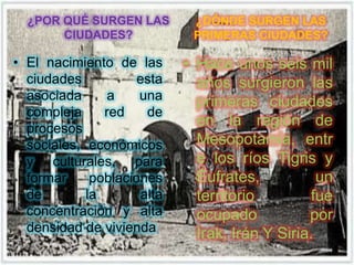 ¿POR QUÉ SURGEN LAS         ¿DÓNDE SURGEN LAS
       CIUDADES?              PRIMERAS CIUDADES?

• El nacimiento de las       • Hace unos seis mil
  ciudades           esta      años surgieron las
  asociada      a    una       primeras ciudades
  compleja     red     de
  procesos
                               en la región de
  sociales, económicos         Mesopotamia, entr
  y culturales, para           e los ríos Tigris y
  formar     poblaciones       Éufrates,           un
  de        la        alta     territorio         fue
  concentración y alta         ocupado           por
  densidad de vivienda         Irak, Irán Y Siria.
 