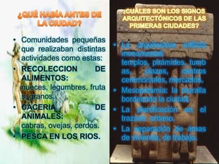 • Comunidades pequeñas
                             • La arquitectura edilicia
  que realizaban distintas
                               monumental:
  actividades como estas:
                               templos, pirámides, tumb
• RECOLECCION          DE      as,     plazas,    centros
  ALIMENTOS:                   ceremoniales, mercados.
  nueces, legumbres, fruta   • Mesopotamia: la muralla
  s, granos.                   bordeando la ciudad.
• CACERIA              DE    • La planificación en el
  ANIMALES:                    trazado urbano.
  cabras, ovejas, cerdos.    • La separación de áreas
• PESCA EN LOS RIOS.           de vivienda, de trabajo.
 
