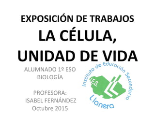 EXPOSICIÓN DE TRABAJOS
LA CÉLULA,
UNIDAD DE VIDA
ALUMNADO 1º ESO
BIOLOGÍA
PROFESORA:
ISABEL FERNÁNDEZ
Octubre 2015
 
