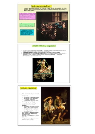  Marcada por la verticalidad de la figura del ángel y la poderosa diagonal del cuerpo de la Santa. A partir de
esas dos líneas básicas las formas se abren en todas las direcciones.
 Composición piramidal la del propio grupo, pero también la que intuimos en los rayos dorados.
 Cuatro diagonales que emanan de la figura del ángel: la que marca la dirección del dardo, la que determina el
plegado de su vestido, la del brazo izquierdo cuya mano aparta el manto de la Santa, y, finalmente, la
direccionalidad que marca la mirada del serafín.
ANÁLISIS FORMAL: La composición I
Caravaggio representa el momento en que Cristo llama a Mateo para que se convierta en uno de sus
seguidores. “Jesús vio un hombre llamado Mateo, sentado en el despacho de impuestos, y le dijo Sígueme, y
Mateo se levantó y le siguió
ANÁLISIS ICONOGRÁFICO I
 Nos encontramos en el interior de un
espacio indefinido (tasca o taberna) del
que sólo observamos una ventana
cegada en el muro y los cinco
personajes que están reunidos
alrededor de una mesa
 Cristo proyecta su brazo y
mano derecha hacia el grupo
señalando al elegido para ser su
discípulo, gesto que repite con
menor énfasis San Pedro
 De repente, se produce la
irrupción en dicho espacio por la
derecha de Cristo y San Pedro.
• Murillo presenta a los niños con un acusado
contraste entre:
 Su condición de vagabundos, puesta
de manifiesto en sus ropas raídas.
 La sensación de felicidad y
complicidad que reflejan sus rostros.
• Visten harapos, pero son de esos
picaruelos de la España del XVII que
buscaban diariamente el alimento.
• Glotonería:
 El niño de las uvas se las come como
si de un patricio romano se tratara.
 El niño del melón tiene uno de sus
carrillos hinchado por el bocado que
se acaba de meter.
• Gran calidad de las naturalezas muertas:
melón, cuchillo, uvas, cesta de mimbre,
mondas en el suelo.
• Sensación de suciedad, polvo en los pies
de los niños.
• Mínimas referencias espaciales: parecen
estar en un edificio en ruinas.
ANÁLISIS FIGURATIVO
 