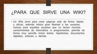 ¿PARA QUE SIRVE UNA WIKI? 
• Un Wiki sirve para crear páginas web de forma rápida 
y eficaz, además ofrece gran libertad a los usuarios, 
incluso para aquellos usuarios que no tienen muchos 
conocimientos de informática ni programación, permite de 
forma muy sencilla incluir textos, hipertextos, documentos 
digitales, enlaces y demás. 
 