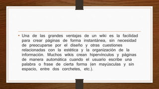 • Una de las grandes ventajas de un wiki es la facilidad 
para crear páginas de forma instantánea, sin necesidad 
de preocuparse por el diseño y otras cuestiones 
relacionadas con la estética y la organización de la 
información. Muchos wikis crean hipervínculos y páginas 
de manera automática cuando el usuario escribe una 
palabra o frase de cierta forma (en mayúsculas y sin 
espacio, entre dos corchetes, etc.). 
 