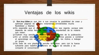 Ventajas de los wikis 
 Son muy útiles ya que dan a sus usuarios la posibilidad de crear y 
optimizar páginas de manera instantánea, brindándoles mucha 
flexibilidad y libertad. 
 Es esperable que el contenido de los wikis sea vigente, aunque esto 
depende de varios factores, como ser la popularidad de la materia 
que tratan; 
 Vuelven muy sencilla la revisión del trabajo antes de la publicación; 
 En un ámbito estudiantil, incentivan a los alumnos gracias a combinar 
el aprendizaje con el uso de la tecnología, y los motiva a trabajar 
en grupo; 
 Se trata de una plataforma sencilla de utilizar, pero con la fuerza 
suficiente para redefinir la manera en la que se estudia y se 
comparte el conocimiento 
 