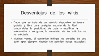 Desventajas de los wikis 
• Dado que se trata de un servicio disponible en forma 
gratuita y libre para cualquier usuario de la Red, 
brindándoles la posibilidad de crear y modificar la 
información a su gusto, la veracidad de los artículos se 
ve afectada. 
• Muchas veces, el contenido infringe los derecho de otro 
autor (por ejemplo, citando sin permiso frases textuales); 
 