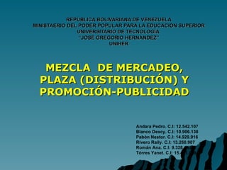 REPÚBLICA BOLIVARIANA DE VENEZUELA MINISTAERIO DEL PODER POPULAR PARA LA EDUCACIÓN SUPERIOR UNIVERSITARIO DE TECNOLOGÍA  “JOSÉ GREGORIO HERNÁNDEZ” UNIHER MEZCLA  DE MERCADEO, PLAZA (DISTRIBUCIÓN) Y PROMOCIÓN-PUBLICIDAD Andara Pedro. C.I: 12.542.107 Blanco Dexcy. C.I: 10.906.138 Pabón Nestor. C.I: 14.929.916 Rivero Raily. C.I: 13.260.907 Román Ana. C.I: 9.328.143 Tórres Yanet. C.I: 15.431.079   