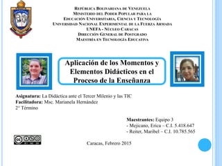 REPÚBLICA BOLIVARIANA DE VENEZUELA
MINISTERIO DEL PODER POPULAR PARA LA
EDUCACIÓN UNIVERSITARIA, CIENCIA Y TECNOLOGÍA
UNIVERSIDAD NACIONAL EXPERIMENTAL DE LA FUERZA ARMADA
UNEFA - NÚCLEO CARACAS
DIRECCIÓN GENERAL DE POSTGRADO
MAESTRÍA EN TECNOLOGÍA EDUCATIVA
Asignatura: La Didáctica ante el Tercer Milenio y las TIC
Facilitadora: Msc. Marianela Hernández
2° Término
Maestrantes: Equipo 3
- Mejicano, Erica – C.I. 5.418.647
- Reiter, Maribel – C.I. 10.785.565
Caracas, Febrero 2015
Aplicación de los Momentos y
Elementos Didácticos en el
Proceso de la Enseñanza
 