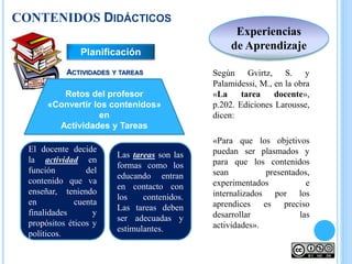 Según Gvirtz, S. y
Palamidessi, M., en la obra
«La tarea docente»,
p.202. Ediciones Larousse,
dicen:
«Para que los objetivos
puedan ser plasmados y
para que los contenidos
sean presentados,
experimentados e
internalizados por los
aprendices es preciso
desarrollar las
actividades».
El docente decide
la actividad en
función del
contenido que va
enseñar, teniendo
en cuenta
finalidades y
propósitos éticos y
políticos.
ACTIVIDADES Y TAREAS
Experiencias
de Aprendizaje
Retos del profesor
«Convertir los contenidos»
en
Actividades y Tareas
Las tareas son las
formas como los
educando entran
en contacto con
los contenidos.
Las tareas deben
ser adecuadas y
estimulantes.
Planificación
CONTENIDOS DIDÁCTICOS
 