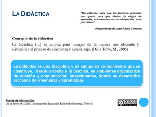 LA DIDÁCTICA
Concepto de la didáctica
La didáctica (…) se emplea para manejar de la manera más eficiente y
sistemática el proceso de enseñanza y aprendizaje. (De la Torre, M., 2005)
Fuente de información:
De la Torre, M. (2005). Enciclopedia Educador. Editorial Alfaomega, Tomo 3
“Me esforzaré para que los alumnos aprendan
con gusto, para que sientan la alegría de
aprender; que estudien no por obligación, sino
por deseo”
Pensamiento de Juan Amos Comenio
La didáctica es una disciplina y un campo de conocimiento que se
construye, desde la teoría y la practica, en ambientes organizados
de relación y comunicación intencionadas, donde se desarrollan
procesos de enseñanza y aprendizaje.
 