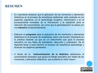 RESUMEN
 Es importante destacar que la aplicación de los momentos y elementos
didácticos en el proceso de enseñanza tradicional, está centrada en los
aspectos cognitivos, en el aprendizaje receptivo, memorístico y en el
procesamiento inmediato de la información y la repetición para la
retención del conocimiento, así como que la generalización la realiza por
vía inductiva fundamentalmente.
 Elaborar un programa para la aplicación de los momentos y elementos
didácticos en el proceso de enseñanza, tiene una función importante en
la práctica docente ya que es un instrumento que guía el proceso
educativo en sus fases de planeación, ejecución y evaluación. De él
depende llevar a buen término el proceso de enseñanza aprendizaje y
alcanzar los objetivos planteados.
 A través de la instrumentación de la didáctica obtenemos el
conocimiento necesario que apoya el trabajo educativo por medio de los
momentos y elementos didácticos, que sustenta el «bien hacer».
 
