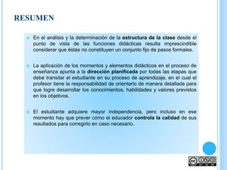  En el análisis y la determinación de la estructura de la clase desde el
punto de vista de las funciones didácticas resulta imprescindible
considerar que éstas no constituyen un conjunto fijo de pasos formales.
 La aplicación de los momentos y elementos didácticos en el proceso de
enseñanza apunta a la dirección planificada por todas las etapas que
debe transitar el estudiante en su proceso de aprendizaje, en el cual el
profesor tiene la responsabilidad de orientarlo de manera detallada para
que logre desarrollar los conocimientos, habilidades y valores previstos
en los objetivos.
 El estudiante adquiere mayor independencia, pero incluso en ese
momento hay que prever cómo el educador controla la calidad de sus
resultados para corregirlo en caso necesario.
RESUMEN
 