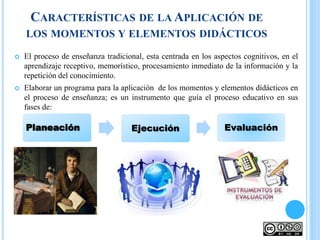CARACTERÍSTICAS DE LA APLICACIÓN DE
LOS MOMENTOS Y ELEMENTOS DIDÁCTICOS
 El proceso de enseñanza tradicional, esta centrada en los aspectos cognitivos, en el
aprendizaje receptivo, memorístico, procesamiento inmediato de la información y la
repetición del conocimiento.
 Elaborar un programa para la aplicación de los momentos y elementos didácticos en
el proceso de enseñanza; es un instrumento que guía el proceso educativo en sus
fases de:
Planeación Ejecución Evaluación
 