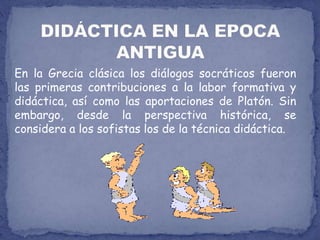 DIDÁCTICA EN LA EPOCA ANTIGUAEn la Grecia clásica los diálogos socráticos fueron las primeras contribuciones a la labor formativa y didáctica, así como las aportaciones de Platón. Sin embargo, desde la perspectiva histórica, se considera a los sofistas los de la técnica didáctica.