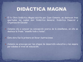 El la Obra Didáctica Magna escrita por Juan Comenio, se destacan tres apartados los cuales son: Didáctica General, Didáctica Especial y Organización Escolar.Comenio dio a conocer su concepción acerca de la enseñanza, en ella se destaca la frase: “enseña todo a todos“.Esta obra fue la primera en llevar ilustraciones.Comenio se preocupa por las etapas de desarrollo educativo y las separa por edades el nivel de educación.DIDÁCTICA MAGNA