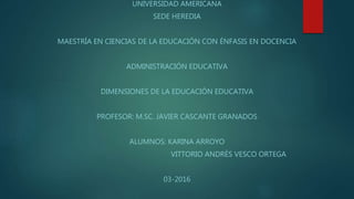 UNIVERSIDAD AMERICANA
SEDE HEREDIA
MAESTRÍA EN CIENCIAS DE LA EDUCACIÓN CON ÉNFASIS EN DOCENCIA
ADMINISTRACIÓN EDUCATIVA
DIMENSIONES DE LA EDUCACIÓN EDUCATIVA
PROFESOR: M.SC. JAVIER CASCANTE GRANADOS
ALUMNOS: KARINA ARROYO
VITTORIO ANDRÉS VESCO ORTEGA
03-2016
 