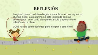 REFLEXIÓN
Imaginad que en un futuro llegaís a un aula en el que hay un un
alumno ciego. Este alumno no está integrado con sus
compañeros, en el patio siempre esta solo y apenas tiene
relación con a clase.
¿Qué haríais como docentes para integrar a este niño?
 