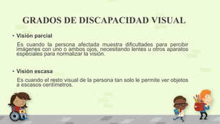 GRADOS DE DISCAPACIDAD VISUAL
• Visión parcial
Es cuando la persona afectada muestra dificultades para percibir
imágenes con uno o ambos ojos, necesitando lentes u otros aparatos
especiales para normalizar la visión.
• Visión escasa
Es cuando el resto visual de la persona tan solo le permite ver objetos
a escasos centímetros.
 