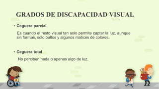 GRADOS DE DISCAPACIDAD VISUAL
• Ceguera parcial
Es cuando el resto visual tan solo permite captar la luz, aunque
sin formas, solo bultos y algunos matices de colores.
• Ceguera total
No perciben nada o apenas algo de luz.
 