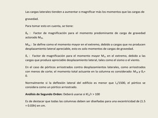 Las cargas laterales tienden a aumentar o magnificar más los momentos que las cargas de
gravedad.
Para tomar esto en cuenta, se tiene:
δb : Factor de magnificación para el momento predominante de carga de gravedad
actorado M2b.
M2b : Se define como el momento mayor en el extremo, debido a cargas que no producen
desplazamiento lateral apreciable, esto es solo momentos de cargas de gravedad.
δs : Factor de magnificación para el momento mayor M2s en el extremo, debido a las
cargas que produce apreciable desplazamiento lateral, tales como el sismo o el viento.
En el caso de pórticos arriostrados contra desplazamientos laterales, como arriostrados
con menos de corte; el momento total actuante en la columna es considerado: M2b y δs=
0.
Normalmente si la deflexión lateral del edificio es menor que ln/1500, el pórtico se
considera como un pórtico arriostrado.
Análisis de Segundo Orden: Deberá usarse si Klu/r > 100
Es de destacar que todas las columnas deben ser diseñadas para una excentricidad de (1.5
+ 0.03h) en cm.
 