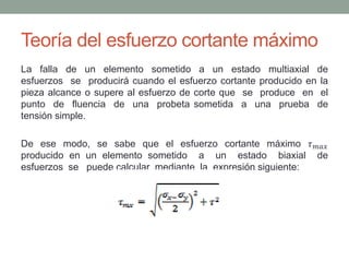 Teoría del esfuerzo cortante máximo
La falla de un elemento sometido a un estado multiaxial de
esfuerzos se producirá cuando el esfuerzo cortante producido en la
pieza alcance o supere al esfuerzo de corte que se produce en el
punto de fluencia de una probeta sometida a una prueba de
tensión simple.
De ese modo, se sabe que el esfuerzo cortante máximo 𝜏 𝑚𝑎𝑥
producido en un elemento sometido a un estado biaxial de
esfuerzos se puede calcular mediante la expresión siguiente:
 