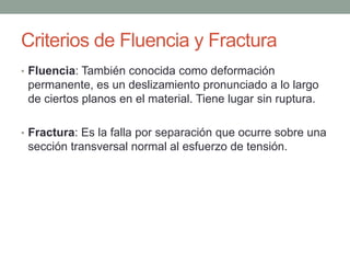 Criterios de Fluencia y Fractura
• Fluencia: También conocida como deformación
permanente, es un deslizamiento pronunciado a lo largo
de ciertos planos en el material. Tiene lugar sin ruptura.
• Fractura: Es la falla por separación que ocurre sobre una
sección transversal normal al esfuerzo de tensión.
 